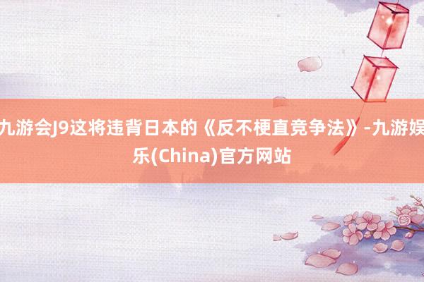 九游会J9这将违背日本的《反不梗直竞争法》-九游娱乐(China)官方网站