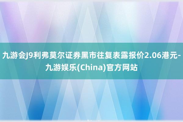 九游会J9利弗莫尔证券黑市往复表露报价2.06港元-九游娱乐(China)官方网站