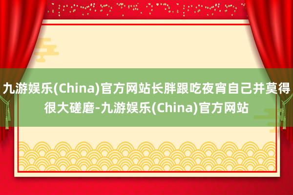 九游娱乐(China)官方网站长胖跟吃夜宵自己并莫得很大磋磨-九游娱乐(China)官方网站