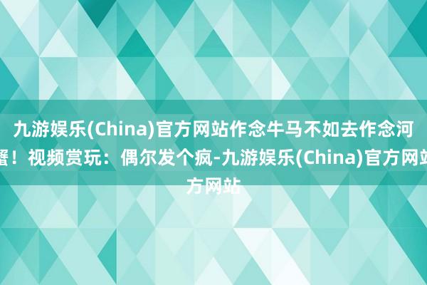 九游娱乐(China)官方网站作念牛马不如去作念河蟹！视频赏玩：偶尔发个疯-九游娱乐(China)官方网站