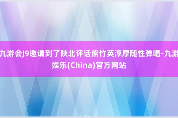 九游会J9邀请到了陕北评话熊竹英淳厚随性弹唱-九游娱乐(China)官方网站