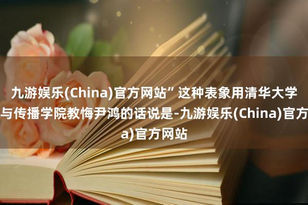 九游娱乐(China)官方网站”这种表象用清华大学新闻与传播学院教悔尹鸿的话说是-九游娱乐(China)官方网站