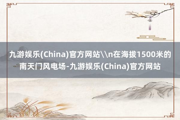 九游娱乐(China)官方网站\n在海拔1500米的南天门风电场-九游娱乐(China)官方网站