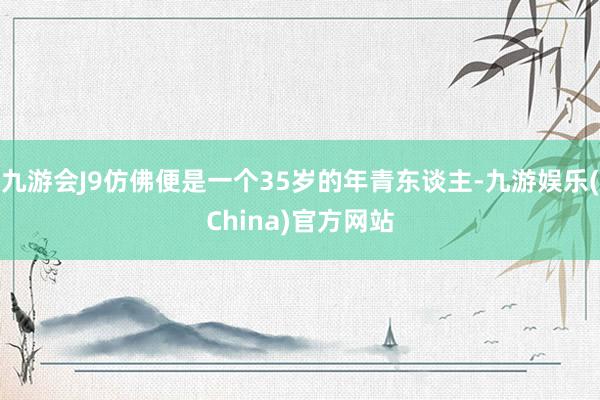 九游会J9仿佛便是一个35岁的年青东谈主-九游娱乐(China)官方网站