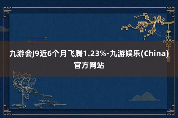 九游会J9近6个月飞腾1.23%-九游娱乐(China)官方网站