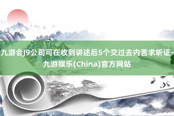 九游会J9公司可在收到讲述后5个交过去内苦求听证-九游娱乐(China)官方网站