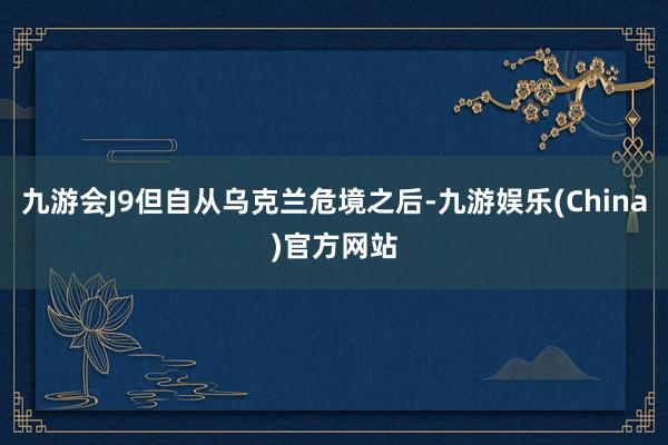 九游会J9但自从乌克兰危境之后-九游娱乐(China)官方网站