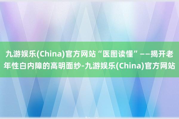 九游娱乐(China)官方网站“医图读懂”——揭开老年性白内障的高明面纱-九游娱乐(China)官方网站