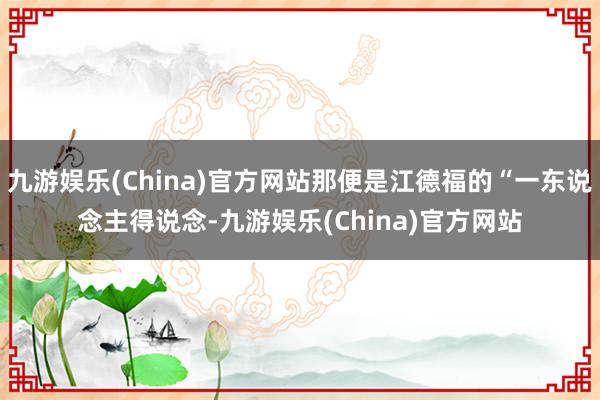 九游娱乐(China)官方网站那便是江德福的“一东说念主得说念-九游娱乐(China)官方网站