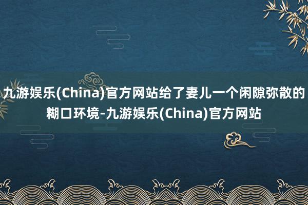 九游娱乐(China)官方网站给了妻儿一个闲隙弥散的糊口环境-九游娱乐(China)官方网站