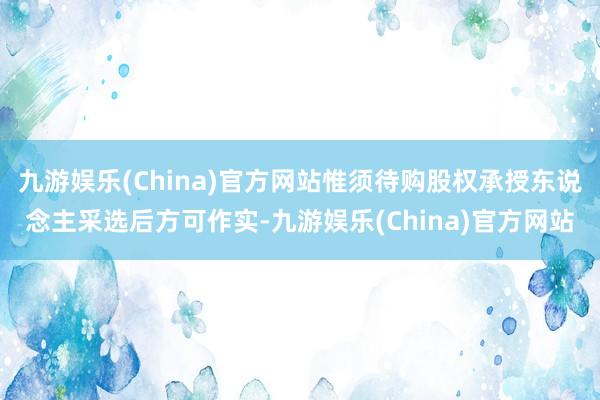 九游娱乐(China)官方网站惟须待购股权承授东说念主采选后方可作实-九游娱乐(China)官方网站