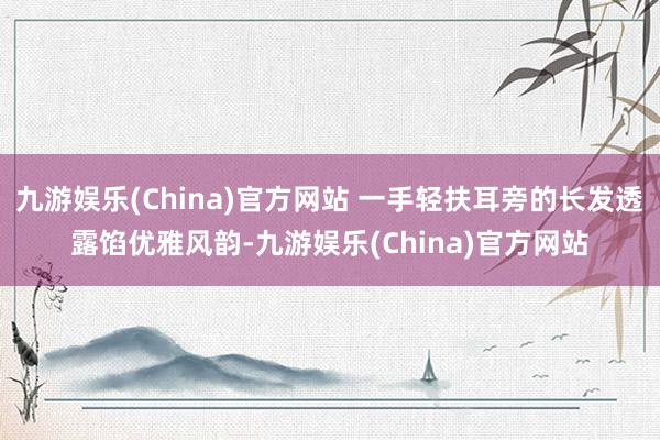 九游娱乐(China)官方网站 一手轻扶耳旁的长发透露馅优雅风韵-九游娱乐(China)官方网站