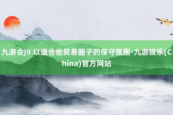 九游会J9 以适合他贸易圈子的保守氛围-九游娱乐(China)官方网站