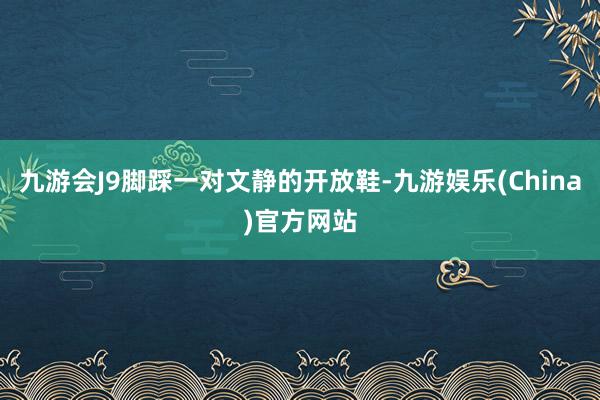 九游会J9脚踩一对文静的开放鞋-九游娱乐(China)官方网站