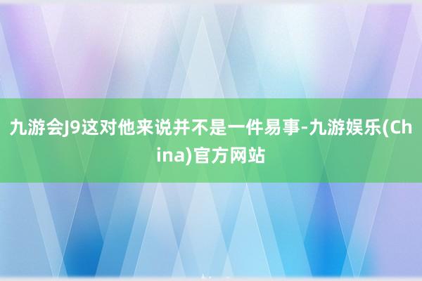 九游会J9这对他来说并不是一件易事-九游娱乐(China)官方网站