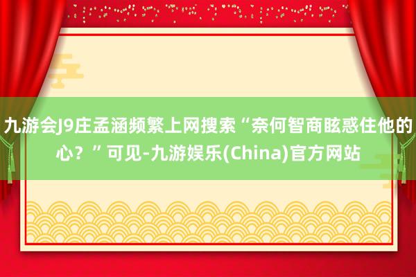 九游会J9庄孟涵频繁上网搜索“奈何智商眩惑住他的心？”可见-九游娱乐(China)官方网站