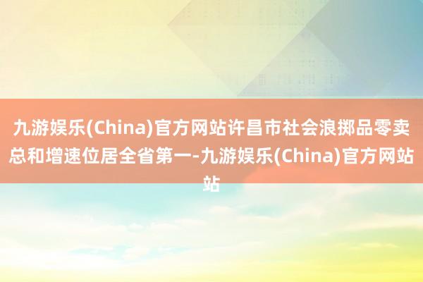 九游娱乐(China)官方网站许昌市社会浪掷品零卖总和增速位居全省第一-九游娱乐(China)官方网站