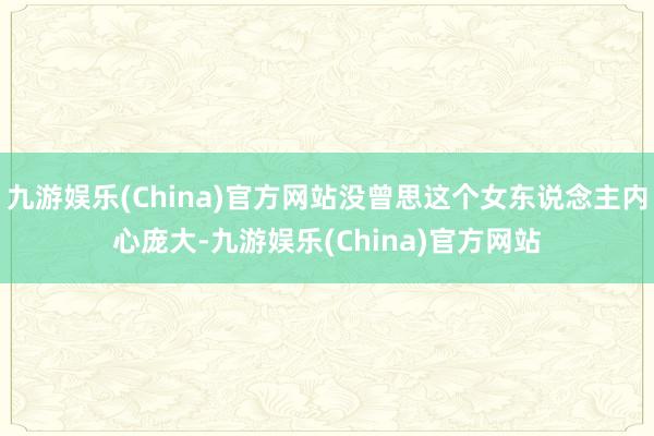 九游娱乐(China)官方网站没曾思这个女东说念主内心庞大-九游娱乐(China)官方网站