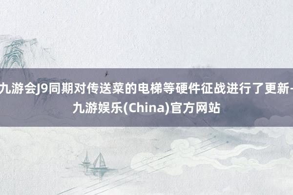 九游会J9同期对传送菜的电梯等硬件征战进行了更新-九游娱乐(China)官方网站