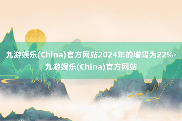 九游娱乐(China)官方网站2024年的增幅为22%-九游娱乐(China)官方网站