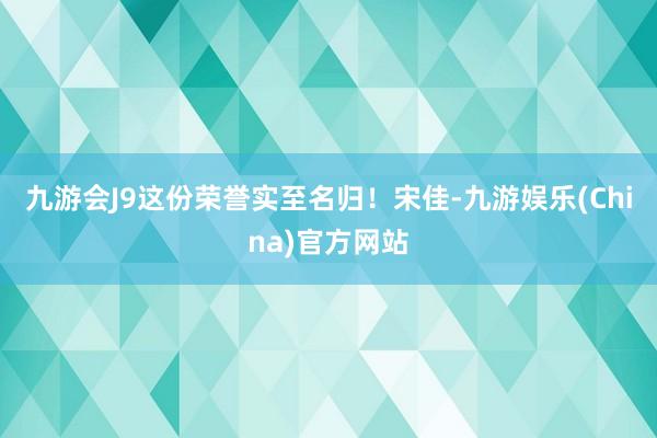 九游会J9这份荣誉实至名归！宋佳-九游娱乐(China)官方网站