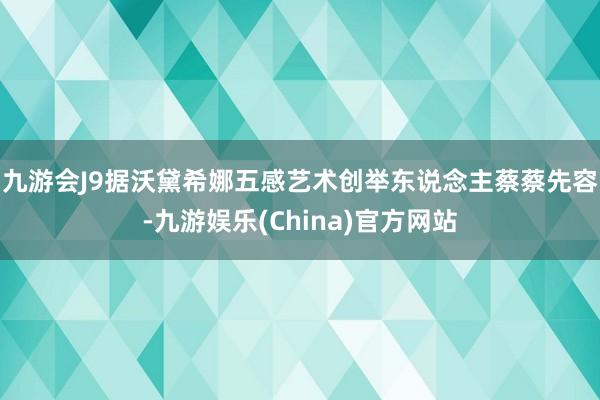 九游会J9　　据沃黛希娜五感艺术创举东说念主蔡蔡先容-九游娱乐(China)官方网站