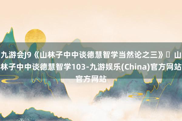 九游会J9《山林子中中谈德慧智学当然论之三》​山林子中中谈德慧智学103-九游娱乐(China)官方网站