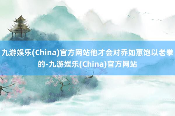 九游娱乐(China)官方网站他才会对乔如蕙饱以老拳的-九游娱乐(China)官方网站