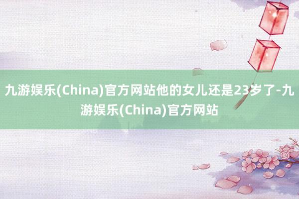 九游娱乐(China)官方网站他的女儿还是23岁了-九游娱乐(China)官方网站