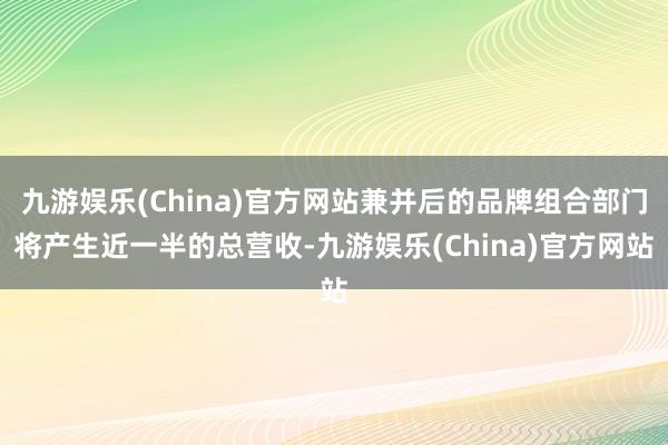 九游娱乐(China)官方网站兼并后的品牌组合部门将产生近一半的总营收-九游娱乐(China)官方网站