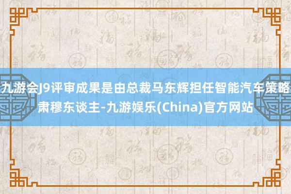 九游会J9评审成果是由总裁马东辉担任智能汽车策略肃穆东谈主-九游娱乐(China)官方网站