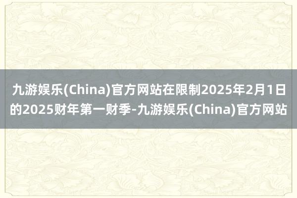 九游娱乐(China)官方网站在限制2025年2月1日的2025财年第一财季-九游娱乐(China)官方网站