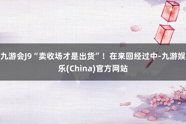 九游会J9“卖收场才是出货”！在来回经过中-九游娱乐(China)官方网站