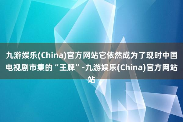 九游娱乐(China)官方网站它依然成为了现时中国电视剧市集的“王牌”-九游娱乐(China)官方网站