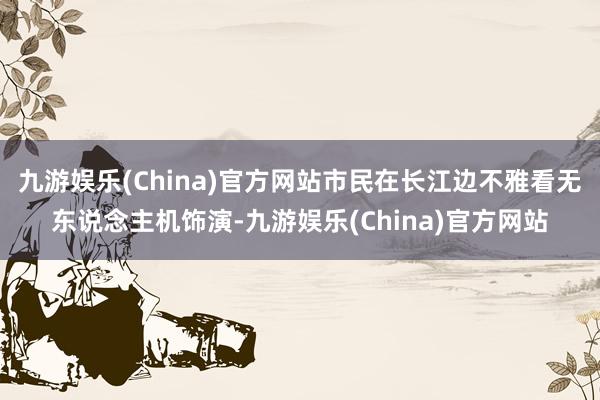 九游娱乐(China)官方网站市民在长江边不雅看无东说念主机饰演-九游娱乐(China)官方网站