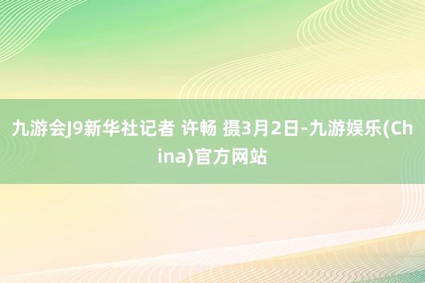 九游会J9新华社记者 许畅 摄3月2日-九游娱乐(China)官方网站