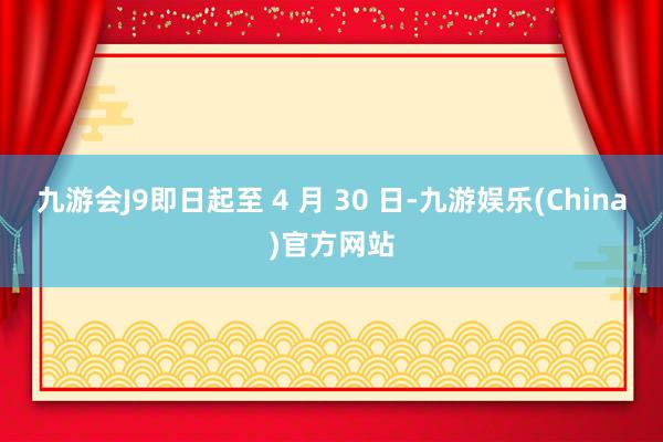 九游会J9即日起至 4 月 30 日-九游娱乐(China)官方网站
