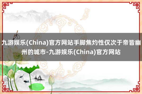 九游娱乐(China)官方网站手脚焦灼性仅次于帝皆幽州的城市-九游娱乐(China)官方网站